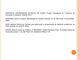 PONTIFÍCIA UNIVERSIDADE CATÓLICA DE GOIÁS. Projeto Pedagógico do Programa de
Educação e Cidadania. Goiânia: 2017.
SEVERINO, Antonio Joaquim. Metodologia do trabalho científico. 23. ed. São Paulo: Cortez Editora,
2000.
SILVA, Marcos Antonio da. Normas para elaboração e apresentação de trabalhos acadêmicos na
UCG, Goiânia: ed. da UCG, 2002.
SOUSA, Antonio Cícero de. Prefácio. In: BRANDÃO, Carlos Rodrigues (Org.). A questão política da
educação popular. 3. ed. São Paulo: ed. brasiliense,1982.p.7-10.
 