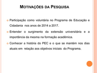 MOTIVAÇÕES DA PESQUISA
 Participação como voluntária no Programa de Educação e
Cidadania nos anos de 2014 a 2017.
 Entender o surgimento da extensão universitária e a
importância da mesma na formação acadêmica.
 Conhecer a história do PEC e o que se mantém nos dias
atuais em relação aos objetivos iniciais do Programa.
 