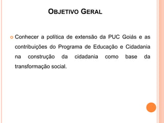 OBJETIVO GERAL
 Conhecer a política de extensão da PUC Goiás e as
contribuições do Programa de Educação e Cidadania
na construção da cidadania como base da
transformação social.
 