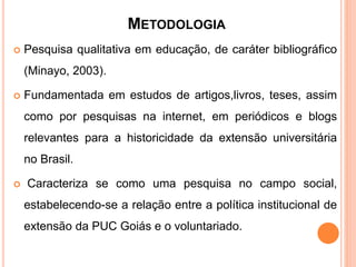 METODOLOGIA
 Pesquisa qualitativa em educação, de caráter bibliográfico
(Minayo, 2003).
 Fundamentada em estudos de artigos,livros, teses, assim
como por pesquisas na internet, em periódicos e blogs
relevantes para a historicidade da extensão universitária
no Brasil.
 Caracteriza se como uma pesquisa no campo social,
estabelecendo-se a relação entre a política institucional de
extensão da PUC Goiás e o voluntariado.
 