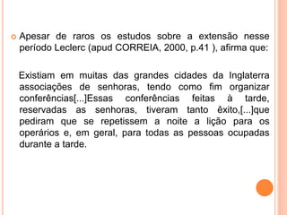  Apesar de raros os estudos sobre a extensão nesse
período Leclerc (apud CORREIA, 2000, p.41 ), afirma que:
Existiam em muitas das grandes cidades da Inglaterra
associações de senhoras, tendo como fim organizar
conferências[...]Essas conferências feitas à tarde,
reservadas as senhoras, tiveram tanto êxito,[...]que
pediram que se repetissem a noite a lição para os
operários e, em geral, para todas as pessoas ocupadas
durante a tarde.
 