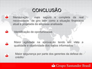 CONCLUSÃO
         Mensuração       mais segura e completa da real
         necessidade de giro bem como a situação financeira
         atual e projetada da empresa analisada

          Identificação de oportunidades


          Maior agilidade na aprovação tendo em vista a
          qualidade e objetividade dos dados informados

              Maior segurança por parte dos gerentes da defesa do
              crédito


Uso Interno
 