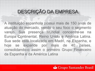 DESCRIÇÃO DA EMPRESA

 A instituição espanhola possui mais de 150 anos de
 atuação do mercado, sendo o seu foco o segmento
 varejo. Sua presença Mundial concentra-se na
 Europa Continental, Reino Unido e América Latina.
 Sua sede está localizada em Madri, na Espanha, e
 hoje se expande por mais de 40 países,
 consolidando-o assim o primeiro Grupo Financeiro
 da Espanha e da América Latina


Uso Interno
 