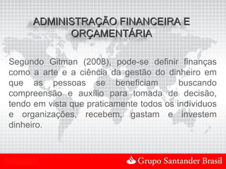ADMINISTRAÇÃO FINANCEIRA E
                ORÇAMENTÁRIA

Segundo Gitman (2008), pode-se definir finanças
como a arte e a ciência da gestão do dinheiro em
que as pessoas se beneficiam              buscando
compreensão e auxílio para tomada de decisão,
tendo em vista que praticamente todos os indíviduos
e organizações, recebem, gastam e investem
dinheiro.



Uso Interno
 