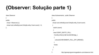 {Observer: Solução parte 1}
class Observer
{
public:
virtual ~Observer() {}
virtual void onNotify(const Entity& entity, Event event) = 0;
};
class Achievements : public Observer
{
public:
virtual void onNotify(const Entity& entity, Event event)
{
switch (event)
{
case EVENT_ENTITY_FELL:
if (entity.isHero() && heroIsOnBridge_)
{
unlock(ACHIEVEMENT_FELL_OFF_BRIDGE);
}
break;
}
}
}; http://gameprogrammingpatterns.com/observer.html
 