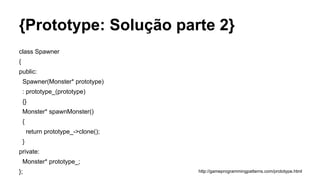 {Prototype: Solução parte 2}
class Spawner
{
public:
Spawner(Monster* prototype)
: prototype_(prototype)
{}
Monster* spawnMonster()
{
return prototype_->clone();
}
private:
Monster* prototype_;
}; http://gameprogrammingpatterns.com/prototype.html
 