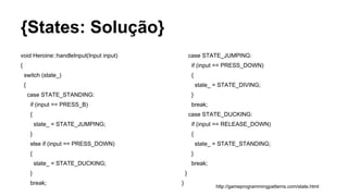 {States: Solução}
void Heroine::handleInput(Input input)
{
switch (state_)
{
case STATE_STANDING:
if (input == PRESS_B)
{
state_ = STATE_JUMPING;
}
else if (input == PRESS_DOWN)
{
state_ = STATE_DUCKING;
}
break;
http://gameprogrammingpatterns.com/state.html
case STATE_JUMPING:
if (input == PRESS_DOWN)
{
state_ = STATE_DIVING;
}
break;
case STATE_DUCKING:
if (input == RELEASE_DOWN)
{
state_ = STATE_STANDING;
}
break;
}
}
 
