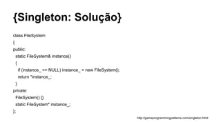 {Singleton: Solução}
class FileSystem
{
public:
static FileSystem& instance()
{
if (instance_ == NULL) instance_ = new FileSystem();
return *instance_;
}
private:
FileSystem() {}
static FileSystem* instance_;
};
http://gameprogrammingpatterns.com/singleton.html
 