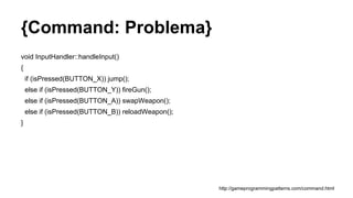 {Command: Problema}
void InputHandler::handleInput()
{
if (isPressed(BUTTON_X)) jump();
else if (isPressed(BUTTON_Y)) fireGun();
else if (isPressed(BUTTON_A)) swapWeapon();
else if (isPressed(BUTTON_B)) reloadWeapon();
}
http://gameprogrammingpatterns.com/command.html
 