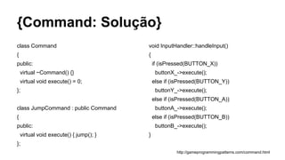 {Command: Solução}
class Command
{
public:
virtual ~Command() {}
virtual void execute() = 0;
};
class JumpCommand : public Command
{
public:
virtual void execute() { jump(); }
};
void InputHandler::handleInput()
{
if (isPressed(BUTTON_X))
buttonX_->execute();
else if (isPressed(BUTTON_Y))
buttonY_->execute();
else if (isPressed(BUTTON_A))
buttonA_->execute();
else if (isPressed(BUTTON_B))
buttonB_->execute();
}
http://gameprogrammingpatterns.com/command.html
 