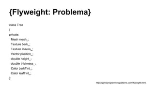 {Flyweight: Problema}
class Tree
{
private:
Mesh mesh_;
Texture bark_;
Texture leaves_;
Vector position_;
double height_;
double thickness_;
Color barkTint_;
Color leafTint_;
};
http://gameprogrammingpatterns.com/flyweight.html
 