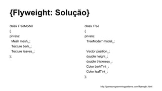 {Flyweight: Solução}
class TreeModel
{
private:
Mesh mesh_;
Texture bark_;
Texture leaves_;
};
class Tree
{
private:
TreeModel* model_;
Vector position_;
double height_;
double thickness_;
Color barkTint_;
Color leafTint_;
};
http://gameprogrammingpatterns.com/flyweight.html
 