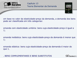 Com base no valor da elasticidade-preço da demanda, a demanda dos bens pode ser classificada em três categorias: Demanda com elasticidade unitária: bens cuja elasticidade-preço é igual a 1; Demanda inelástica: bens cuja elasticidade-preço da demanda é menor que 1; Demanda elástica: bens cuja elasticidade-preço da demanda é maior do que 1. 3. BENS COMPLEMENTARES E BENS SUBSTITUTOS Bens complementares: são aqueles que precisam de consumidos juntos para gerar a satisfação máxima para as pessoas. 