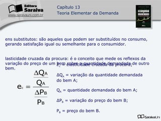 Bens substitutos: são aqueles que podem ser substituídos no consumo, gerando satisfação igual ou semelhante para o consumidor. Elasticidade cruzada da procura: é o conceito que mede os reflexos da variação do preço de um bem sobre a quantidade demandada de outro bem. E c  =  elasticidade cruzada da procura; ΔQ A  = variação da quantidade demandada do bem A; Q A  = quantidade demandada do bem A; ΔP B  = variação do preço do bem B; P B  = preço do bem B. 