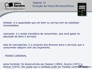 Utilidade: é a capacidade que um bem ou serviço tem de satisfazer necessidades. Orçamento: é a renda monetária do consumidor, que será gasta na aquisição de bens e serviços. Cesta de mercadorias: é o conjunto dos diversos bens e serviços que o consumidor adquire com seu orçamento. 2. TEORIA CARDINAL Teoria Cardinal: foi desenvolvida por Gossen (1854), Jevons (1971) e Walras (1974). Ela supõe que a utilidade pode ser medida cardinalmente em “utis”e que a utilidade de um bem não é influencia pelo consumo de outros bens. A utilidade total da cesta de mercadorias seria igual à soma das utilidades de cada bem. 