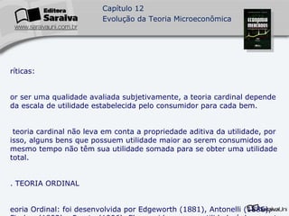 Críticas: Por ser uma qualidade avaliada subjetivamente, a teoria cardinal depende da escala de utilidade estabelecida pelo consumidor para cada bem. A teoria cardinal não leva em conta a propriedade aditiva da utilidade, por isso, alguns bens que possuem utilidade maior ao serem consumidos ao mesmo tempo não têm sua utilidade somada para se obter uma utilidade total. 3. TEORIA ORDINAL Teoria Ordinal: foi desenvolvida por Edgeworth (1881), Antonelli (1886), Fischer (1892) e Pareto (1906). Ela considera que a utilidade é decorrente do consumo combinado, e não individual, dos bens. Além disso, a utilidade não mais medida, mas ordenada.  