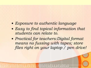 Exposure to authentic language Easy to find topical information that students can relate to.  Practical for teachers: Digital format means no fussing with tapes; store files right on your laptop / pen drive!  