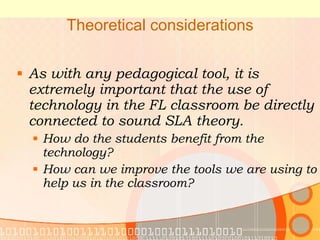 Theoretical considerations As with any pedagogical tool, it is extremely important that the use of technology in the FL classroom be directly connected to sound SLA theory. How do the students benefit from the technology? How can we improve the tools we are using to help us in the classroom? 