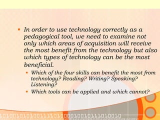 In order to use technology correctly as a pedagogical tool, we need to examine not only which areas of acquisition will receive the most benefit from the technology but also which types of technology can be the most beneficial.   Which of the four skills can benefit the most from technology? Reading? Writing? Speaking? Listening? Which tools can be applied and which cannot? 