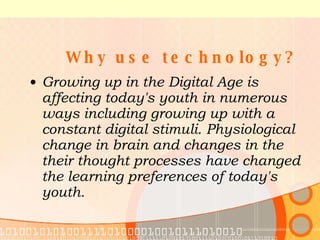  Why use technology? Growing up in the Digital Age is affecting today's youth in numerous ways including growing up with a constant digital stimuli. Physiological change in brain and changes in the their thought processes have changed the learning preferences of today's youth.  