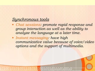 Synchronous tools Chat sessions : promote rapid response and group interaction as well as the ability to analyze the language at a later time. Instant messaging : have high communicative value because of voice/video options and the support of multimedia. 