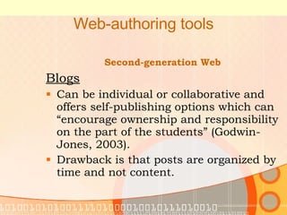 Web-authoring tools Second-generation Web Blogs Can be individual or collaborative and offers self-publishing options which can “encourage ownership and responsibility on the part of the students” (Godwin-Jones, 2003). Drawback is that posts are organized by time and not content. 