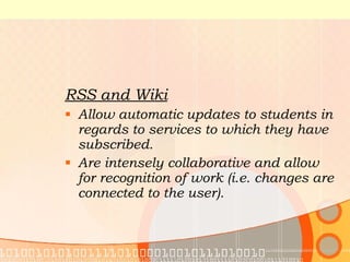 RSS and Wiki Allow automatic updates to students in regards to services to which they have subscribed. Are intensely collaborative and allow for recognition of work (i.e. changes are connected to the user). 