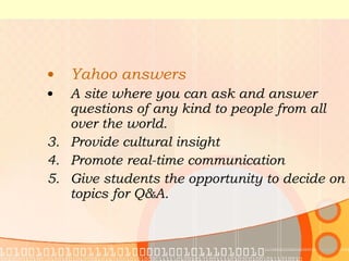 Yahoo answers A site where you can ask and answer questions of any kind to people from all over the world. Provide cultural insight Promote real-time communication Give students the opportunity to decide on topics for Q&A. 