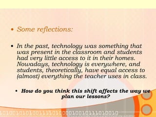 Some reflections: In the past, technology was something that was present in the classroom and students had very little access to it in their homes. Nowadays, technology is everywhere, and students, theoretically, have equal access to (almost) everything the teacher uses in class. How do you think this shift affects the way we plan our lessons? 