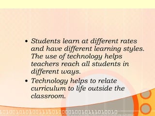 Students learn at different rates and have different learning styles. The use of technology helps teachers reach all students in different ways. Technology helps to relate curriculum to life outside the classroom. 