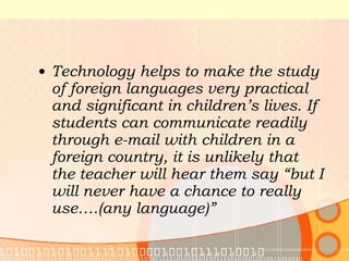Technology helps to make the study of foreign languages very practical and significant in children’s lives. If students can communicate readily through e-mail with children in a foreign country, it is unlikely that the teacher will hear them say “but I will never have a chance to really use….(any language)” 