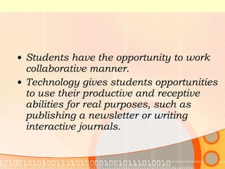 Students have the opportunity to work collaborative manner. Technology gives students opportunities to use their productive and receptive abilities for real purposes, such as publishing a newsletter or writing interactive journals. 