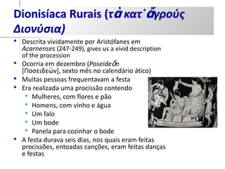 Dionisíaca Rurais (τὰ κατ΄ἄγρούς
Διονύσια)
•   Descrita vividamente por Aristófanes em
    Acarnenses (247-249), gives us a vivid description
    of the procession
•   Ocorria em dezembro (Poseideṓn
    [Ποςειδεών], sexto mês no calendário ático)
•   Muitas pessoas frequentavam a festa
•   Era realizada uma procissão contendo
     • Mulheres, com flores e pão
     • Homens, com vinho e água
     • Um falo
     • Um bode
     • Panela para cozinhar o bode
•   A festa durava seis dias, nos quais eram feitas
    procissões, entoadas canções, eram feitas danças
    e festas
 