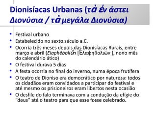 Dionisíacas Urbanas (τὰ ἐν άστει
Διονύσια / τὰ μεγάλα Διονύσια)
• Festival urbano
• Estabelecido no sexto século a.C.
• Ocorria três meses depois das Dionisíacas Rurais, entre
    março e abril (Elaphēboliṓn [Ἐλαφθϐολιών ], nono mês
    do calendário ático)
•   O festival durava 5 dias
•   A festa ocorria no final do inverno, numa época frutífera
•   O teatro de Dioniso era democrático por natureza: todos
    os cidadãos eram convidados a participar do festival e
    até mesmo os prisioneiros eram libertos nesta ocasião
•   O desfile do falo terminava com a condução da efígie do
    “deus” até o teatro para que esse fosse celebrado.
 
