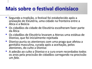 Mais sobre o festival dionisíaco
•   Segundo a tradição, o festival foi estabelecido após a
    anexação de Eleutéria, uma cidade na fronteira entre a
    Ática e a Beócia
•   Os cidadãos da cidade de Eleutéria escolheram fazer parte
    da Ática
•   Os cidadãos de Eleutéria levaram a Atenas uma estátua de
    Dioniso, que foi inicialmente rejeitada
•   Dioniso puniu os atenienses com uma praga que afetou a
    genitália masculina, curada após a aceitação, pelos
    atenienes, do culto a Dioniso
•   A adesão ao culto a Dioniso e a cura eram recordados todos
    os anos pela procissão de cidadãos carregando na procissão
    um falo.
 