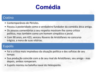 Comédia
Cratino
 • Contemporâneo de Péricles.
 • Passou à posteridade como o verdadeiro fundador da comédia ática antiga.
 • Os poucos comentários a seu respeito mostram-lhe como crítico
   político, mas também como um homem simpático e jovial.
 • Com 90 anos, em 423, venceu Nuvens de Aristófanes no concurso
   trágico, a nona de suas vitórias.

Eupolis
 • Foi o crítico mais impiedoso da situação política e dos sofistas de seu
   tempo.
 • Sua produção coincide com a de seu rival de Aristófanes, seu amigo - mas
   depois, ambos romperam.
 • Eupolis morreu na batalha naval do Helesponto.
 
