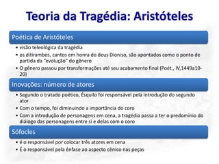 Teoria da Tragédia: Aristóteles
Poética de Aristóteles
 • visão teleológica da tragédia
 • os ditirambos, cantos em honra do deus Dioniso, são apontados como o ponto de
   partida da “evolução” do gênero
 • O gênero passou por transformações até seu acabamento final (Poét., IV,1449a10-
   20)
Inovações: número de atores
 • Segundo o tratado poético, Ésquilo foi responsável pela introdução do segundo
   ator
 • Com o tempo, foi diminuindo a importância do coro
 • Com a introdução de personagens em cena, a tragédia passa a ter o predomínio do
   diálogo das personagens entre si e delas com o coro
Sófocles
 • é o responsável por colocar três atores em cena
 • É o responsável pela ênfase ao aspecto cênico nas peças
 