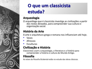 O que um classicista
     estuda?
Arqueologia
O arqueólogo que é classicista investiga as civilizações a partir
   dos restos deixados, para compreender sua cultura e
   organização social.

História da Arte
A arte e arquitetura grega e romana nos influenciam até hoje.
• Vasos
• Afrescos
• Esculturas
Civilização e História
Classicistas usam a arqueologia, a literatura e a história para
    compreender a história e cultura do Mundo Antigo.
Filosofia
As raízes da filosofia Ocidental estão no estudo das obras clássicas.
 