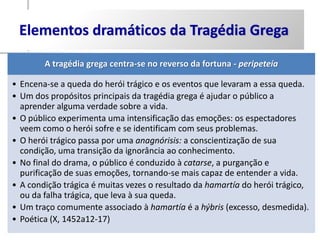 Elementos dramáticos da Tragédia Grega
        A tragédia grega centra-se no reverso da fortuna - peripeteía

• Encena-se a queda do herói trágico e os eventos que levaram a essa queda.
• Um dos propósitos principais da tragédia grega é ajudar o público a
  aprender alguma verdade sobre a vida.
• O público experimenta uma intensificação das emoções: os espectadores
  veem como o herói sofre e se identificam com seus problemas.
• O herói trágico passa por uma anagnórisis: a conscientização de sua
  condição, uma transição da ignorância ao conhecimento.
• No final do drama, o público é conduzido à catarse, a purganção e
  purificação de suas emoções, tornando-se mais capaz de entender a vida.
• A condição trágica é muitas vezes o resultado da hamartía do herói trágico,
  ou da falha trágica, que leva à sua queda.
• Um traço comumente associado à hamartía é a hýbris (excesso, desmedida).
• Poética (X, 1452a12-17)
 