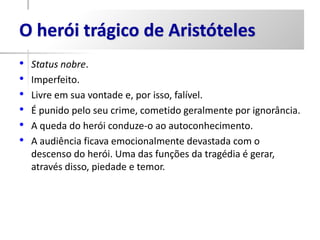 O herói trágico de Aristóteles
•   Status nobre.
•   Imperfeito.
•   Livre em sua vontade e, por isso, falível.
•   É punido pelo seu crime, cometido geralmente por ignorância.
•   A queda do herói conduze-o ao autoconhecimento.
•   A audiência ficava emocionalmente devastada com o
    descenso do herói. Uma das funções da tragédia é gerar,
    através disso, piedade e temor.
 