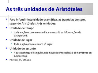 As três unidades de Aristóteles
• Para infundir intensidade dramática, as tragédias contem,
    segundo Aristóteles, três unidades:
•   Unidade de tempo
     • toda a ação ocorre em um dia, e o coro dá as informações de
       background.
• Unidade de lugar
     • Toda a ação ocorre em um só lugar
•   Unidade de assunto
     • A caracterização é singular, não havendo interpolação de narrativas ou
       subenredos.
•   Poética, VI, 1450a4
 