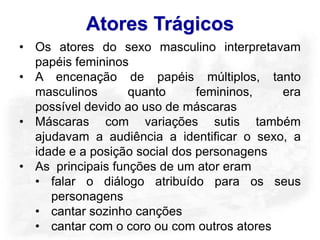Atores Trágicos
• Os atores do sexo masculino interpretavam
  papéis femininos
• A encenação de papéis múltiplos, tanto
  masculinos       quanto      femininos,  era
  possível devido ao uso de máscaras
• Máscaras com variações sutis também
  ajudavam a audiência a identificar o sexo, a
  idade e a posição social dos personagens
• As principais funções de um ator eram
  • falar o diálogo atribuído para os seus
     personagens
  • cantar sozinho canções
  • cantar com o coro ou com outros atores
 