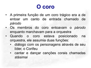 O coro
• A primeira função de um coro trágico era a de
  entoar um canto de entrada chamado de
  párodo
• Os membros do coro entoavam o párodo
  enquanto marchavam para a orquestra
• Quando o coro estava posicionado na
  orquestra, ele assumia duas funções:
  • diálogo com os personagens através de seu
     líder, o Corifeu
  • cantar e dançar canções corais chamadas
     stásimai
 
