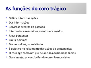 As funções do coro trágico
•   Definir o tom das ações
•   Dar informações
•   Recordar eventos do passado
•   Interpretar e resumir os eventos encenados
•   Fazer perguntas
•   Emitir opiniões
•   Dar conselhos, se solicitado
•   É objetivo no julgamento das ações do protagonista
•   O coro age como um júri de anciãos ou homens sábios
•   Geralmente, as conclusões do coro são moralistas
 