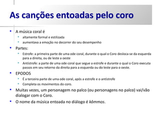 As canções entoadas pelo coro
• A música coral é
     • altamente formal e estilizada
     • aumentava a emoção no decorrer do seu desempenho
•   Partes:
     • Estrofe: a primeira parte de uma ode coral, durante o qual o Coro desloca-se da esquerda
         para a direita, ou de leste a oeste
     •   Antístrofe: a parte de uma ode coral que segue a estrofe e durante o qual o Coro executa
         passos em seu retorno da direita para a esquerda ou do leste para o oeste.
• EPODOS
     • É a terceira parte de uma ode coral, após a estrofe e o antístrofe
     • Completa os movimentos do coro.
•   Muitas vezes, um personagem no palco (ou personagens no palco) vai/vão
    dialogar com o Coro.
•   O nome da música entoada no diálogo é kômmos.
 