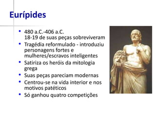 Eurípides
  • 480 a.C.-406 a.C.
      18-19 de suas peças sobreviveram
  •   Tragédia reformulado - introduziu
      personagens fortes e
      mulheres/escravos inteligentes
  •   Satiriza os heróis da mitologia
      grega
  •   Suas peças pareciam modernas
  •   Centrou-se na vida interior e nos
      motivos patéticos
  •   Só ganhou quatro competições
 