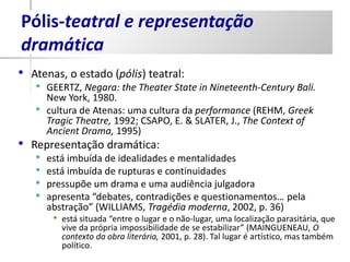 Pólis-teatral e representação
dramática
•   Atenas, o estado (pólis) teatral:
    •   GEERTZ, Negara: the Theater State in Nineteenth-Century Bali.
        New York, 1980.
    •   cultura de Atenas: uma cultura da performance (REHM, Greek
        Tragic Theatre, 1992; CSAPO, E. & SLATER, J., The Context of
        Ancient Drama, 1995)
• Representação dramática:
    •   está imbuída de idealidades e mentalidades
    •   está imbuída de rupturas e continuidades
    •   pressupõe um drama e uma audiência julgadora
    •   apresenta “debates, contradições e questionamentos… pela
        abstração” (WILLIAMS, Tragédia moderna, 2002, p. 36)
         •   está situada “entre o lugar e o não-lugar, uma localização parasitária, que
             vive da própria impossibilidade de se estabilizar” (MAINGUENEAU, O
             contexto da obra literária, 2001, p. 28). Tal lugar é artístico, mas também
             político.
 