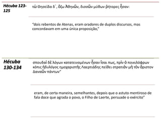 Hécuba 123-   τὼ Θθςείδα δ᾽, ὄηω Ἀκθνῶν, διςςῶν μφκων ῥιτορεσ ἦςαν:
125


              “dois rebentos de Atenas, eram oradores de duplos discursos, mas
              concordavam em uma única proposição,”




Hécuba        ςπουδαὶ δὲ λόγων κατατεινομζνων ἦςαν ἴςαι πωσ, πρὶν ὁ ποικιλόφρων
130-134       κόπισ ἡδυλόγοσ θμοχαριςτὴσ Λαερτιάδθσ πείκει ςτρατιὰν μὴ τὸν ἄριςτον
              Δαναῶν πάντων“




               eram, de certa maneira, semelhantes, depois que o astuto mentiroso de
               fala doce que agrada o povo, o Filho de Laerte, persuade o exército”
 