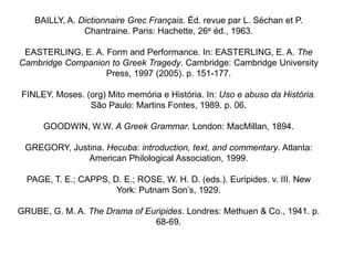BAILLY, A. Dictionnaire Grec Français. Éd. revue par L. Séchan et P.
                Chantraine. Paris: Hachette, 26e éd., 1963.

 EASTERLING, E. A. Form and Performance. In: EASTERLING, E. A. The
Cambridge Companion to Greek Tragedy. Cambridge: Cambridge University
                   Press, 1997 (2005). p. 151-177.

FINLEY. Moses. (org) Mito memória e História. In: Uso e abuso da História.
                São Paulo: Martins Fontes, 1989. p. 06.

      GOODWIN, W.W. A Greek Grammar. London: MacMillan, 1894.

 GREGORY, Justina. Hecuba: introduction, text, and commentary. Atlanta:
              American Philological Association, 1999.

  PAGE, T. E.; CAPPS, D. E.; ROSE, W. H. D. (eds.). Euripides. v. III. New
                       York: Putnam Son’s, 1929.

GRUBE, G. M. A. The Drama of Euripides. Londres: Methuen & Co., 1941. p.
                               68-69.
 