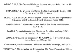 GRUBE, G. M. A. The Drama of Euripides. Londres: Methuen & Co., 1941. p. 68-
                                    69.

 HORTA, G.N.B.P. Os gregos e seu idioma, 2 v. Rio de Janeiro: Di Giorgio, 1983
                     (1º tomo, 3ª ed.) e 1979 (2º tomo).

LIDDEL, H.G. & SCOTT, R. A Greek-English Lexicon Revised and augmented by
        H.S. Jones and R. McKenzie. Oxford: Clarendon Press, 1940.

  MAINGUENEAU, D. O contexto da obra literária. São Paulo: Martins Fontes,
                             2001. p. 28.

    SANTOS, Fernando Brandão dos. Alceste, de Eurípides: o prólogo (1-76).
                      Humanitas, v. LX, 2008. p.92.

  SEGAL, C. “O ouvinte e o espectador”. IN: VERNANT, J-P. O Homem Grego.
                       Lisboa: Presença, 1994. p. 195.

SOMMESTEIN, Greek Drama and Dramatists. New York: Routledge, 2002. p. 6-7.

VERNANT, J-P. Mito e tragédia na Grécia Antiga. São Paulo: Perspectiva, 1999. p.
                                     10.
 